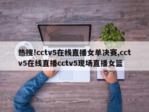 热搜!cctv5在线直播女单决赛,cctv5在线直播cctv5现场直播女篮