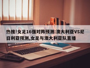 热搜!女足16强对阵预测:澳大利亚VS尼日利亚预测,女足与澳大利亚队直播