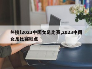 热搜!2023中国女足比赛,2023中国女足比赛地点