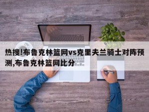 热搜!布鲁克林篮网vs克里夫兰骑士对阵预测,布鲁克林篮网比分