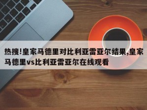 热搜!皇家马德里对比利亚雷亚尔结果,皇家马德里vs比利亚雷亚尔在线观看