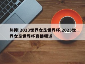 热搜!2023世界女足世界杯,2023世界女足世界杯直播频道