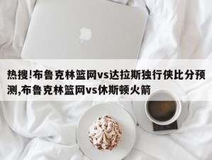 热搜!布鲁克林篮网vs达拉斯独行侠比分预测,布鲁克林篮网vs休斯顿火箭