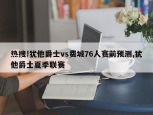 热搜!犹他爵士vs费城76人赛前预测,犹他爵士夏季联赛