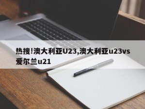 热搜!澳大利亚U23,澳大利亚u23vs爱尔兰u21