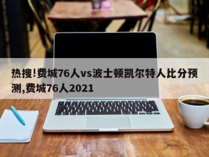 热搜!费城76人vs波士顿凯尔特人比分预测,费城76人2021