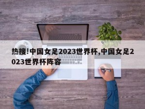 热搜!中国女足2023世界杯,中国女足2023世界杯阵容