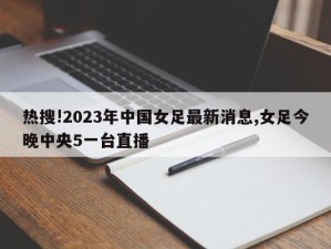 热搜!2023年中国女足最新消息,女足今晚中央5一台直播