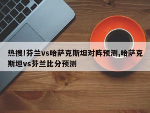 热搜!芬兰vs哈萨克斯坦对阵预测,哈萨克斯坦vs芬兰比分预测