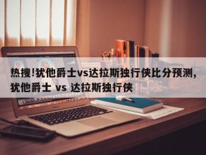 热搜!犹他爵士vs达拉斯独行侠比分预测,犹他爵士 vs 达拉斯独行侠