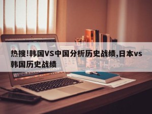 热搜!韩国VS中国分析历史战绩,日本vs韩国历史战绩