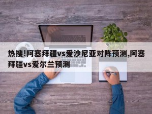 热搜!阿塞拜疆vs爱沙尼亚对阵预测,阿塞拜疆vs爱尔兰预测