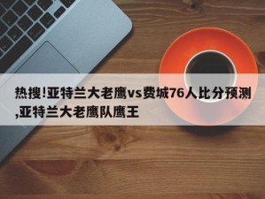 热搜!亚特兰大老鹰vs费城76人比分预测,亚特兰大老鹰队鹰王