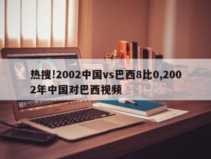 热搜!2002中国vs巴西8比0,2002年中国对巴西视频