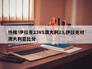 热搜!伊拉克23VS澳大利23,伊拉克对澳大利亚比分