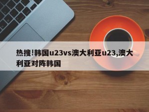 热搜!韩国u23vs澳大利亚u23,澳大利亚对阵韩国