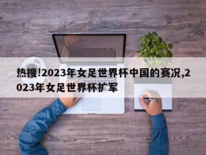 热搜!2023年女足世界杯中国的赛况,2023年女足世界杯扩军