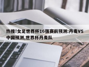 热搜!女足世界杯16强赛前预测:丹麦VS中国预测,世界杯丹麦队