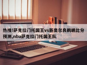 热搜!萨克拉门托国王vs新奥尔良鹈鹕比分预测,nba萨克拉门托国王队