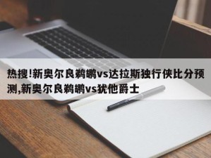 热搜!新奥尔良鹈鹕vs达拉斯独行侠比分预测,新奥尔良鹈鹕vs犹他爵士