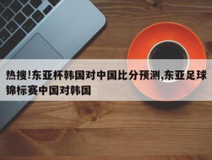 热搜!东亚杯韩国对中国比分预测,东亚足球锦标赛中国对韩国