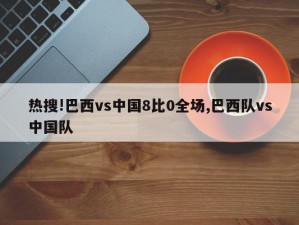 热搜!巴西vs中国8比0全场,巴西队vs中国队