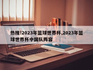 热搜!2023年篮球世界杯,2023年篮球世界杯中国队阵容